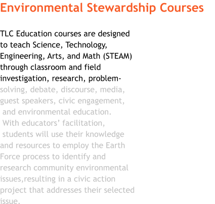 Environmental Stewardship Courses  TLC Education courses are designed  to teach Science, Technology,  Engineering, Arts, and Math (STEAM)  through classroom and field  investigation, research, problem- solving, debate, discourse, media,  guest speakers, civic engagement,  and environmental education.   With educators’ facilitation,  students will use their knowledge  and resources to employ the Earth  Force process to identify and  research community environmental issues,resulting in a civic action  project that addresses their selected  issue.