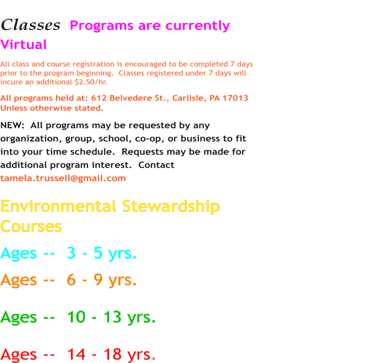 Classes  Programs are currently Virtual All class and course registration is encouraged to be completed 7 days prior to the program beginning.  Classes registered under 7 days will incure an additional $2.50/hr.  All programs held at: 612 Belvedere St., Carlisle, PA 17013 Unless otherwise stated. NEW:  All programs may be requested by any organization, group, school, co-op, or business to fit into your time schedule.  Requests may be made for additional program interest.  Contact tamela.trussell@gmail.com   Environmental Stewardship Courses         						  	                            Ages --  3 - 5 yrs.             Ages --  6 - 9 yrs.  Ages --  10 - 13 yrs.  Ages --  14 - 18 yrs.