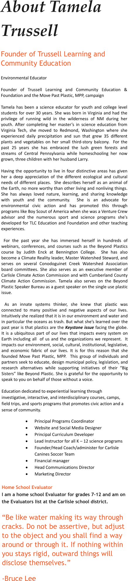 About Tamela Trussell Founder of Trussell Learning and Community Education Environmental Educator  Founder of Trussell Learning and Community Education & Foundation and the Move Past Plastic, MPP, campaign Tamela has been a science educator for youth and college level students for over 30 years. She was born in Virginia and had the privilege of running wild in the wilderness of NM during her youth. After completing her master’s in science education from Virginia Tech, she moved to Redmond, Washington where she experienced daily precipitation and sun that grew 35 different plants and vegetables on her small third-story balcony.  For the past 25 years she has embraced the lush green forests and streams of Central Pennsylvania while homeschooling her now grown, three children with her husband Larry. Having the opportunity to live in four distinctive areas has given her a deep appreciation of the different ecological and cultural needs of different places.  She describes herself as an animal of the Earth, no more worthy than other living and nonliving things. She has always loved nature, learning, and sharing knowledge with youth and the community.  She is an advocate for environmental civic action and has promoted this through programs like Boy Scout of America when she was a Venture Crew advisor and the numerous sport and science programs she's developed for TLC Education and Foundation and other teaching experiences.  For the past year she has immersed herself in hundreds of webinars, conferences, and courses such as the Beyond Plastics course by Judith Enck at Bennington College.  She has also become a Climate Reality leader, Master Watershed Steward, and serves on several Conodoguinet Creek Watershed Association board committees. She also serves as an executive member of Carlisle Climate Action Commission and with Cumberland County Climate Action Commission. Tamela also serves on the Beyond Plastic Speaker Bureau as a guest speaker on the single use plastic issue.  As an innate systems thinker, she knew that plastic was connected to many positive and negative aspects of our lives.  Intuitively she realized that it is in our environment and water and in particular the oceans as trash. But what she’s learned over the past year is that plastics are the Keystone issue facing the globe.  It is a ubiquitous part of our lives that impacts every system on Earth including all  of us and the organizations we represent.  It impacts our environment, social, cultural, institutional, legislative, and economic fabric of our lives. It is for this reason that she founded Move Past Plastic, MPP.  This group of individuals and partners seek to educate, design municipal policy, legislation, and research alternatives while supporting initiatives of their “Big Sisters” like Beyond Plastic. She is grateful for the opportunity to speak to you on behalf of those without a voice. Education dedicated to experiential learning through investigative, interactive, and interdisciplinary courses, camps, field trips, and sports programs that promotes civic action and a sense of community.  ·	Principal Programs Coordinator ·	Website and Social Media Designer ·	Principal Curriculum Developer ·	Lead Instructor for all K – 12 science programs  ·	Founder/Head Coach/administer for Carlisle Canines Soccer Team ·	Financial manager ·	Head Communications Director ·	Marketing Director  Home School Evaluator I am a home school Evaluator for grades 7-12 and am on the Evaluators list at the Carlisle school district.  “Be like water making its way through cracks. Do not be assertive, but adjust to the object and you shall find a way around or through it. If nothing within you stays rigid, outward things will disclose themselves.” -Bruce Lee